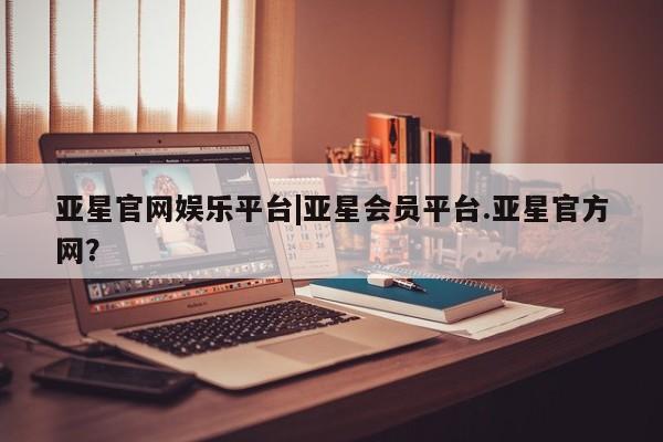 亚星官网娱乐平台 亚星相关业务办理亚星官网娱乐平台|亚星会员平台.亚星官方网？
