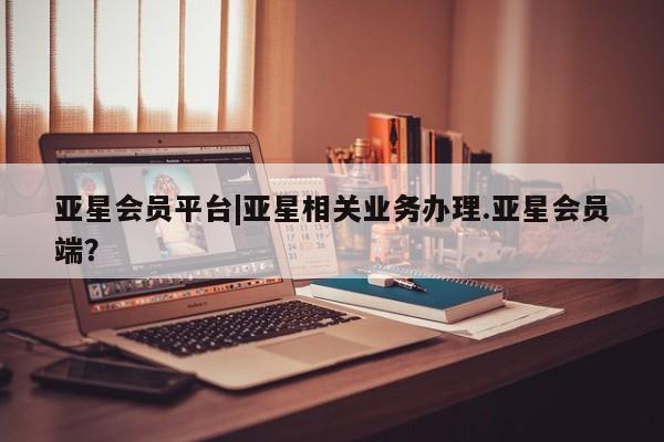 亚星官网娱乐平台 亚星相关业务办理亚星会员平台|亚星相关业务办理.亚星会员端？