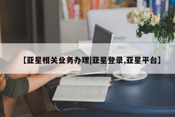 亚星官网娱乐平台 亚星相关业务办理【亚星相关业务办理|亚星登录,亚星平台】