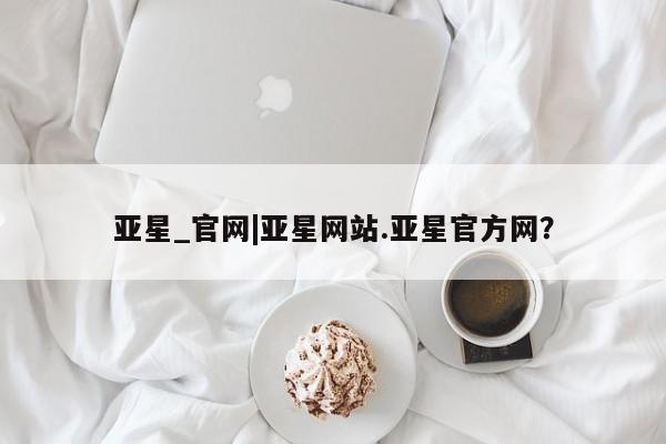 亚星官网娱乐平台 亚星相关业务办理亚星_官网|亚星网站.亚星官方网？