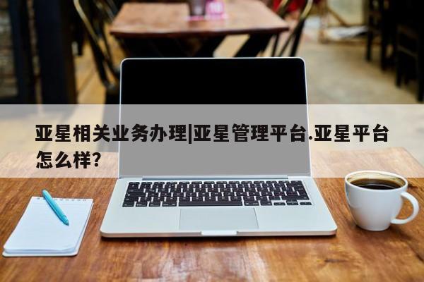 亚星官网娱乐平台 亚星相关业务办理亚星相关业务办理|亚星管理平台.亚星平台怎么样？