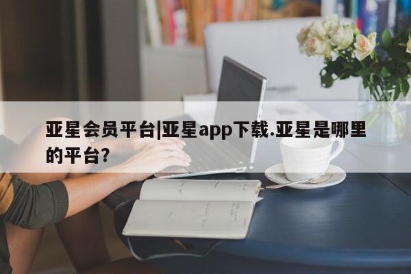 亚星官网娱乐平台 亚星相关业务办理亚星会员平台|亚星app下载.亚星是哪里的平台？