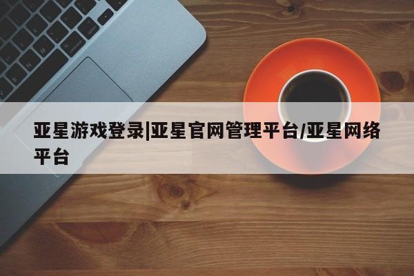 亚星官网娱乐平台 亚星相关业务办理亚星游戏登录|亚星官网管理平台/亚星网络平台