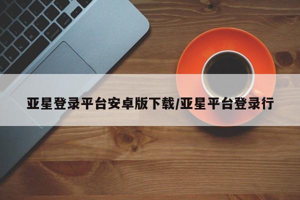 亚星官网娱乐平台 亚星相关业务办理亚星登录平台安卓版下载/亚星平台登录行
