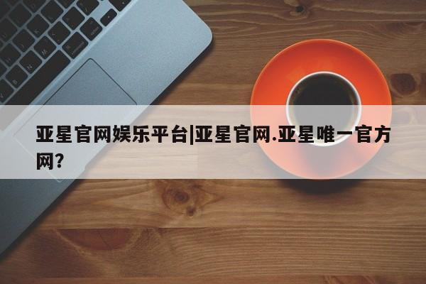 亚星官网娱乐平台 亚星相关业务办理亚星官网娱乐平台|亚星官网.亚星唯一官方网？
