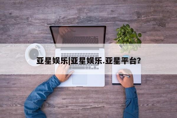 亚星官网娱乐平台 亚星相关业务办理亚星娱乐|亚星娱乐.亚星平台？