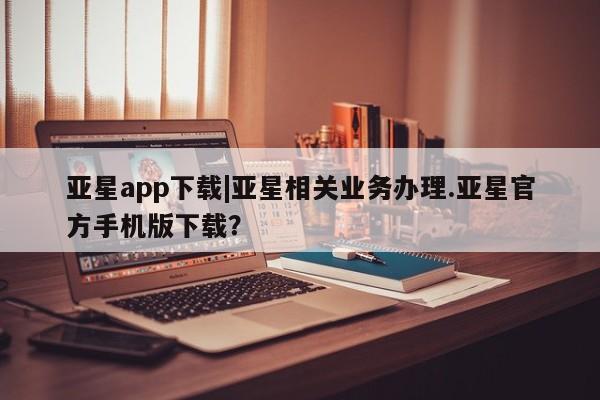 亚星官网娱乐平台 亚星相关业务办理亚星app下载|亚星相关业务办理.亚星官方手机版下载？