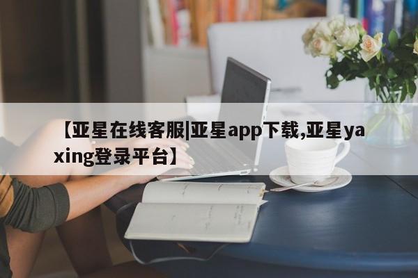 亚星官网娱乐平台 亚星相关业务办理【亚星在线客服|亚星app下载,亚星yaxing登录平台】