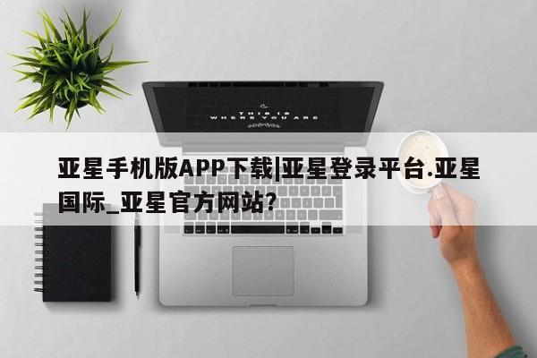 亚星官网娱乐平台 亚星相关业务办理亚星手机版APP下载|亚星登录平台.亚星国际_亚星官方网站？