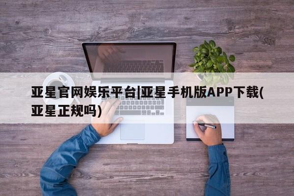 亚星官网娱乐平台 亚星相关业务办理亚星官网娱乐平台|亚星手机版APP下载(亚星正规吗)