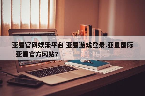 亚星官网娱乐平台 亚星相关业务办理亚星官网娱乐平台|亚星游戏登录.亚星国际_亚星官方网站？