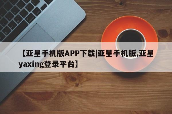 亚星官网娱乐平台 亚星相关业务办理【亚星手机版APP下载|亚星手机版,亚星yaxing登录平台】