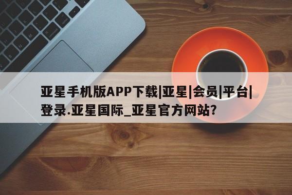 亚星官网娱乐平台 亚星相关业务办理亚星手机版APP下载|亚星|会员|平台|登录.亚星国际_亚星官方网站？