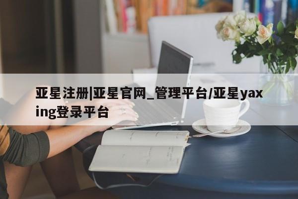 亚星官网娱乐平台 亚星相关业务办理亚星注册|亚星官网_管理平台/亚星yaxing登录平台