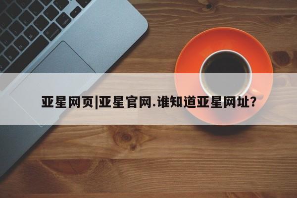 亚星官网娱乐平台 亚星相关业务办理亚星网页|亚星官网.谁知道亚星网址？