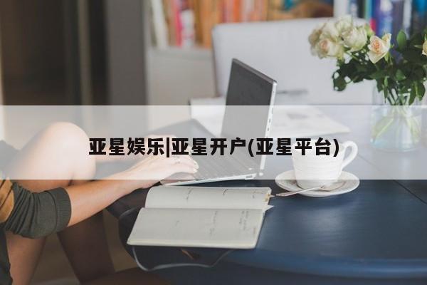 亚星官网娱乐平台 亚星相关业务办理亚星娱乐|亚星开户(亚星平台)