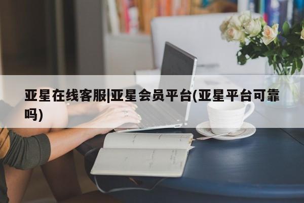 亚星官网娱乐平台 亚星相关业务办理亚星在线客服|亚星会员平台(亚星平台可靠吗)