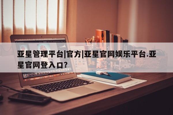 亚星官网娱乐平台 亚星相关业务办理亚星管理平台|官方|亚星官网娱乐平台.亚星官网登入口？