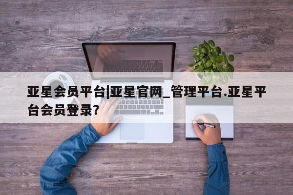 亚星官网娱乐平台 亚星相关业务办理亚星会员平台|亚星官网_管理平台.亚星平台会员登录？