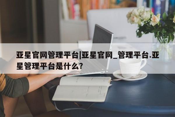 亚星官网娱乐平台 亚星相关业务办理亚星官网管理平台|亚星官网_管理平台.亚星管理平台是什么？