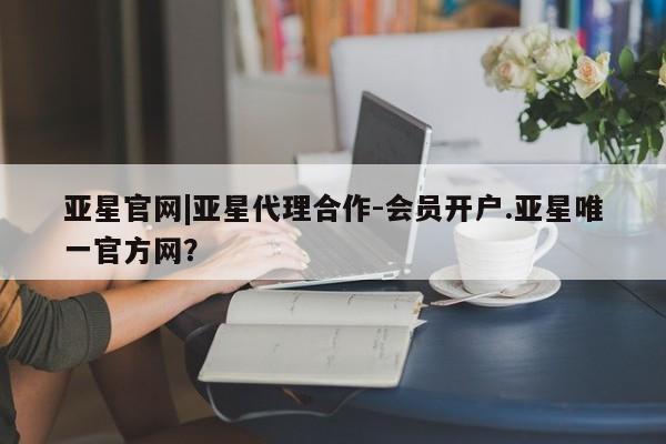 亚星官网娱乐平台 亚星相关业务办理亚星官网|亚星代理合作-会员开户.亚星唯一官方网？