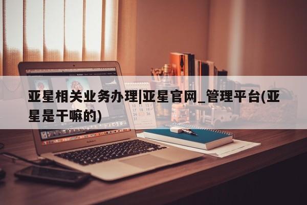 亚星官网娱乐平台 亚星相关业务办理亚星相关业务办理|亚星官网_管理平台(亚星是干嘛的)