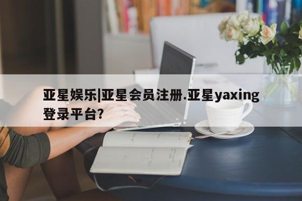 亚星官网娱乐平台 亚星相关业务办理亚星娱乐|亚星会员注册.亚星yaxing登录平台？