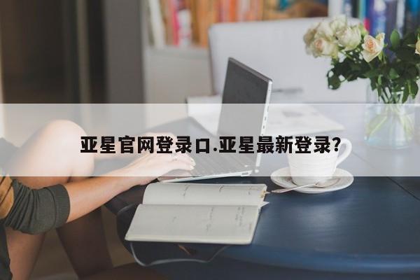 亚星官网娱乐平台 亚星相关业务办理亚星官网登录口.亚星最新登录？