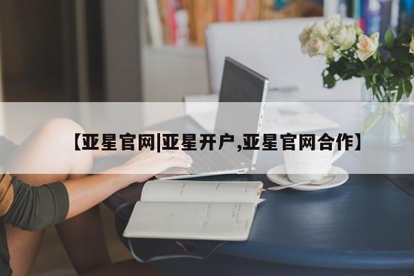 亚星官网娱乐平台 亚星相关业务办理【亚星官网|亚星开户,亚星官网合作】