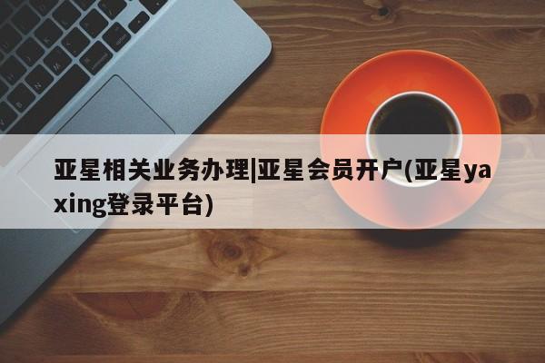 亚星官网娱乐平台 亚星相关业务办理亚星相关业务办理|亚星会员开户(亚星yaxing登录平台)
