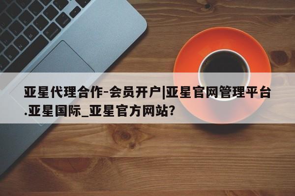 亚星官网娱乐平台 亚星相关业务办理亚星代理合作-会员开户|亚星官网管理平台.亚星国际_亚星官方网站？