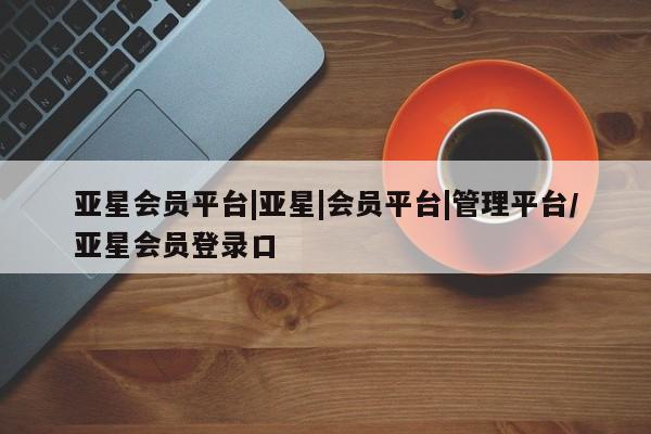 亚星官网娱乐平台 亚星相关业务办理亚星会员平台|亚星|会员平台|管理平台/亚星会员登录口