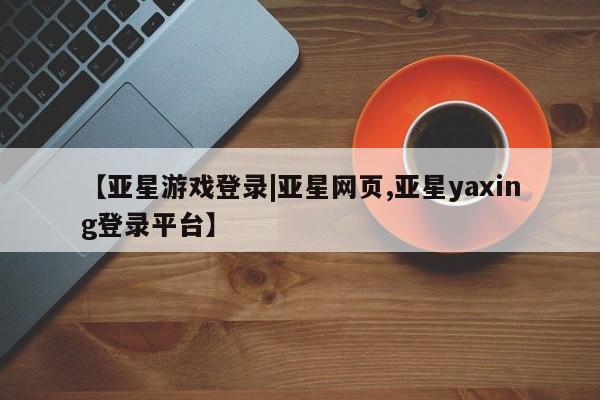 亚星官网娱乐平台 亚星相关业务办理【亚星游戏登录|亚星网页,亚星yaxing登录平台】
