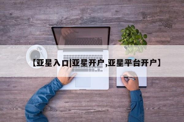 亚星官网娱乐平台 亚星相关业务办理【亚星入口|亚星开户,亚星平台开户】