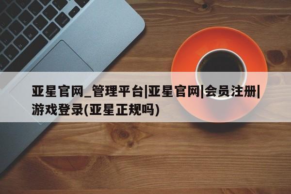 亚星官网娱乐平台 亚星相关业务办理亚星官网_管理平台|亚星官网|会员注册|游戏登录(亚星正规吗)