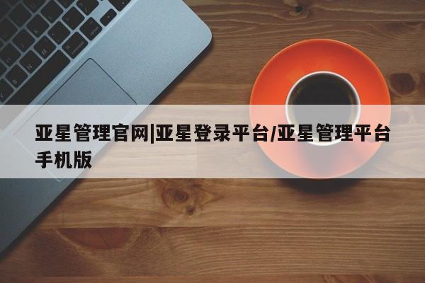亚星官网娱乐平台 亚星相关业务办理亚星管理官网|亚星登录平台/亚星管理平台手机版