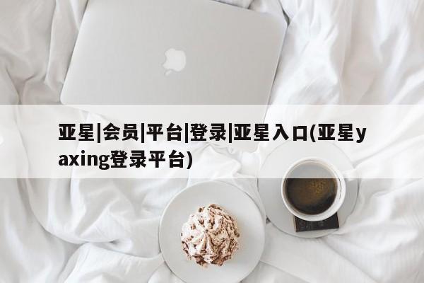 亚星官网娱乐平台 亚星相关业务办理亚星|会员|平台|登录|亚星入口(亚星yaxing登录平台)