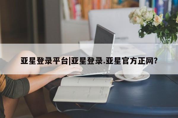 亚星官网娱乐平台 亚星相关业务办理亚星登录平台|亚星登录.亚星官方正网？
