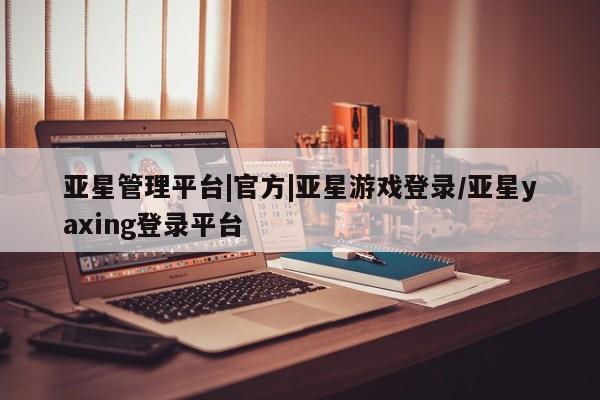 亚星官网娱乐平台 亚星相关业务办理亚星管理平台|官方|亚星游戏登录/亚星yaxing登录平台