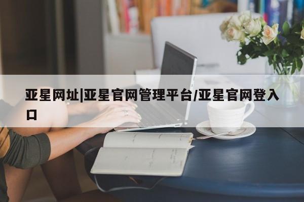 亚星官网娱乐平台 亚星相关业务办理亚星网址|亚星官网管理平台/亚星官网登入口