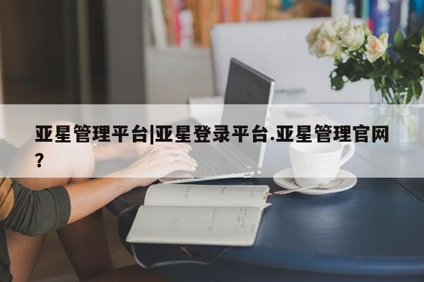 亚星官网娱乐平台 亚星相关业务办理亚星管理平台|亚星登录平台.亚星管理官网？