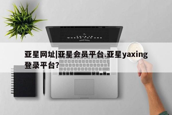亚星官网娱乐平台 亚星相关业务办理亚星网址|亚星会员平台.亚星yaxing登录平台？