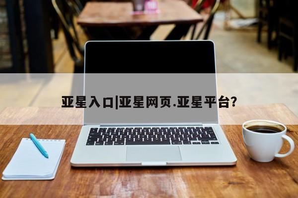 亚星官网娱乐平台 亚星相关业务办理亚星入口|亚星网页.亚星平台？