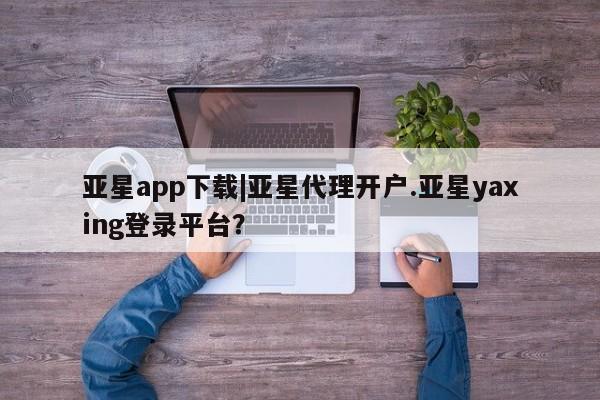 亚星官网娱乐平台 亚星相关业务办理亚星app下载|亚星代理开户.亚星yaxing登录平台？