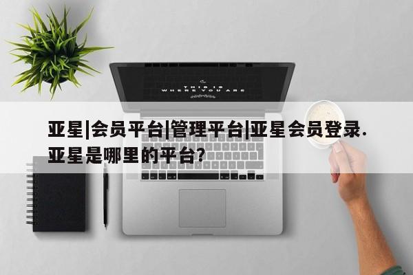 亚星官网娱乐平台 亚星相关业务办理亚星|会员平台|管理平台|亚星会员登录.亚星是哪里的平台？