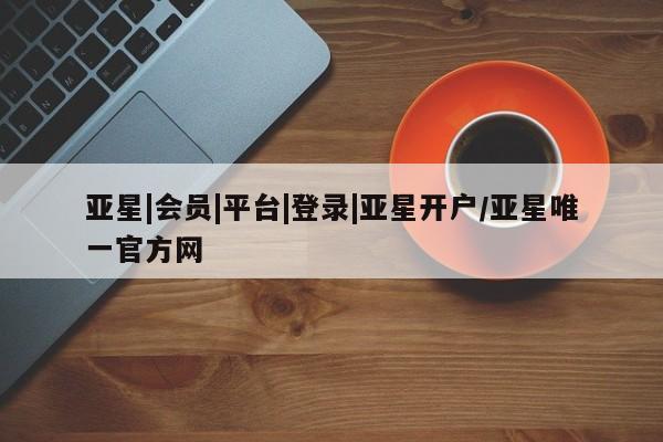 亚星官网娱乐平台 亚星相关业务办理亚星|会员|平台|登录|亚星开户/亚星唯一官方网