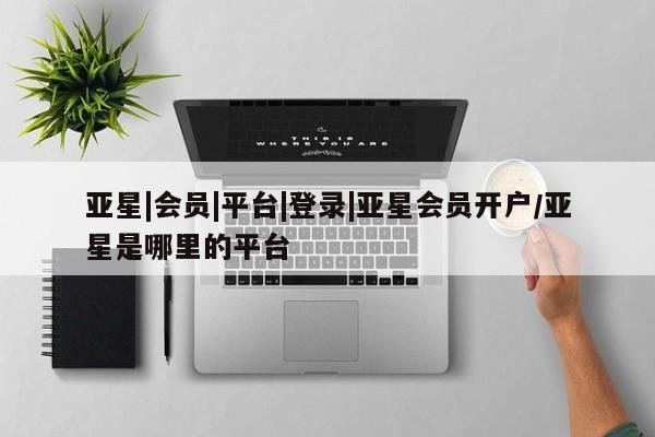 亚星官网娱乐平台 亚星相关业务办理亚星|会员|平台|登录|亚星会员开户/亚星是哪里的平台