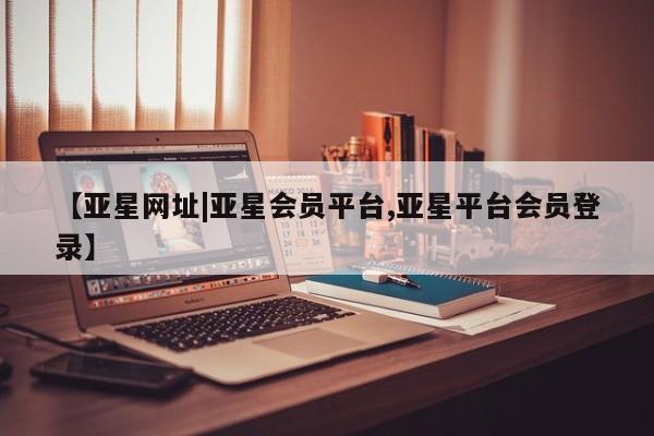 亚星官网娱乐平台 亚星相关业务办理【亚星网址|亚星会员平台,亚星平台会员登录】
