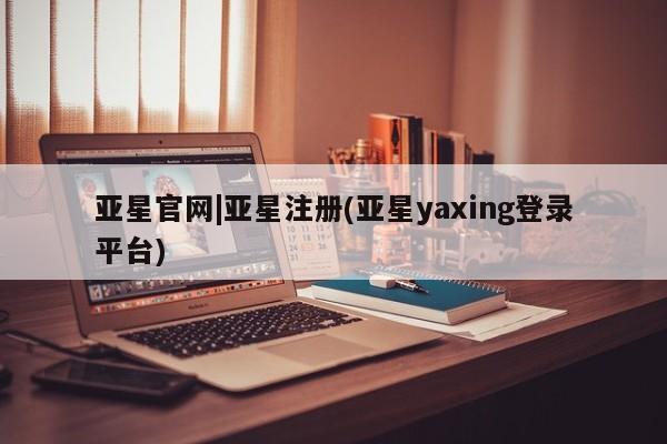 亚星官网娱乐平台 亚星相关业务办理亚星官网|亚星注册(亚星yaxing登录平台)