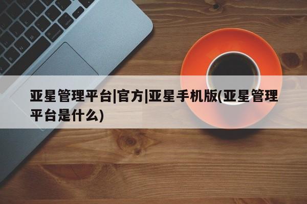 亚星官网娱乐平台 亚星相关业务办理亚星管理平台|官方|亚星手机版(亚星管理平台是什么)